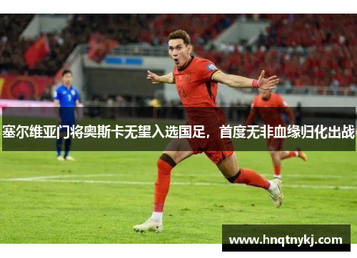 塞尔维亚门将奥斯卡无望入选国足，首度无非血缘归化出战